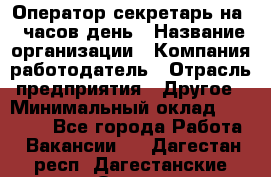 Оператор-секретарь на 5 часов день › Название организации ­ Компания-работодатель › Отрасль предприятия ­ Другое › Минимальный оклад ­ 28 000 - Все города Работа » Вакансии   . Дагестан респ.,Дагестанские Огни г.